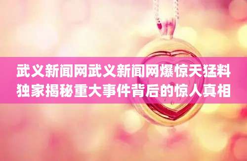 武义新闻网武义新闻网爆惊天猛料独家揭秘重大事件背后的惊人真相