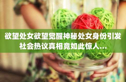 欲望处女欲望觉醒神秘处女身份引发社会热议真相竟如此惊人...