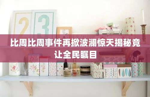 比周比周事件再掀波澜惊天揭秘竟让全民瞩目