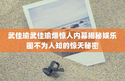 武佳瑜武佳瑜爆惊人内幕揭秘娱乐圈不为人知的惊天秘密