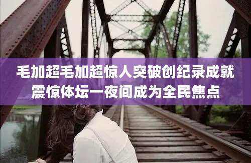 毛加超毛加超惊人突破创纪录成就震惊体坛一夜间成为全民焦点