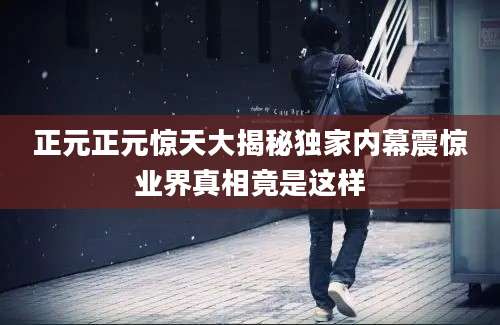 正元正元惊天大揭秘独家内幕震惊业界真相竟是这样