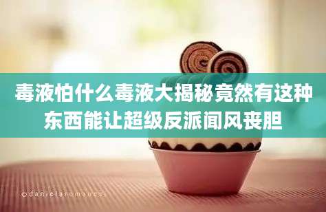 毒液怕什么毒液大揭秘竟然有这种东西能让超级反派闻风丧胆