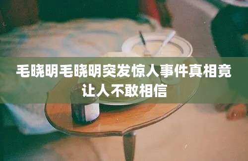 毛晓明毛晓明突发惊人事件真相竟让人不敢相信