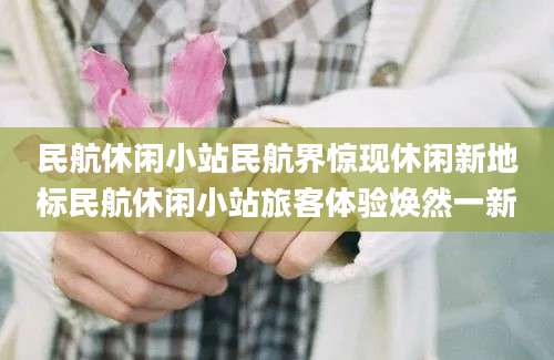 民航休闲小站民航界惊现休闲新地标民航休闲小站旅客体验焕然一新