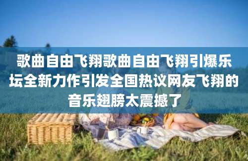 歌曲自由飞翔歌曲自由飞翔引爆乐坛全新力作引发全国热议网友飞翔的音乐翅膀太震撼了