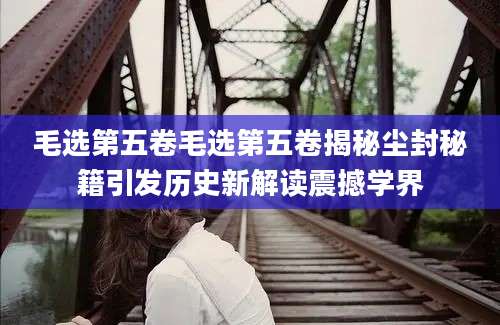 毛选第五卷毛选第五卷揭秘尘封秘籍引发历史新解读震撼学界