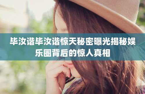 毕汝谐毕汝谐惊天秘密曝光揭秘娱乐圈背后的惊人真相