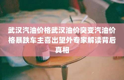 武汉汽油价格武汉油价突变汽油价格暴跌车主喜出望外专家解读背后真相