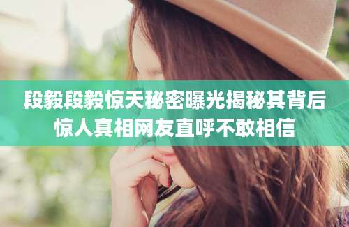 段毅段毅惊天秘密曝光揭秘其背后惊人真相网友直呼不敢相信