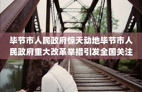 毕节市人民政府惊天动地毕节市人民政府重大改革举措引发全国关注