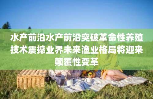水产前沿水产前沿突破革命性养殖技术震撼业界未来渔业格局将迎来颠覆性变革