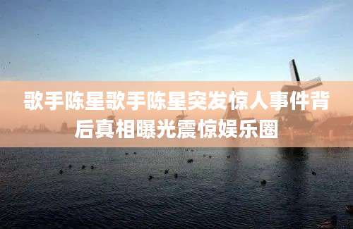 歌手陈星歌手陈星突发惊人事件背后真相曝光震惊娱乐圈