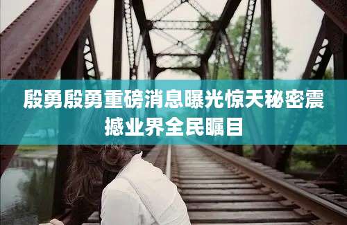 殷勇殷勇重磅消息曝光惊天秘密震撼业界全民瞩目