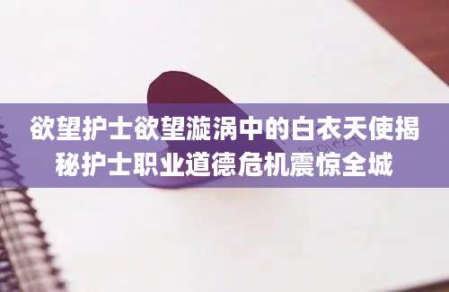 欲望护士欲望漩涡中的白衣天使揭秘护士职业道德危机震惊全城