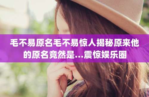 毛不易原名毛不易惊人揭秘原来他的原名竟然是...震惊娱乐圈