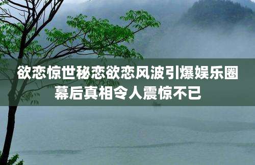 欲恋惊世秘恋欲恋风波引爆娱乐圈幕后真相令人震惊不已