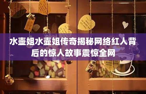 水壶姐水壶姐传奇揭秘网络红人背后的惊人故事震惊全网