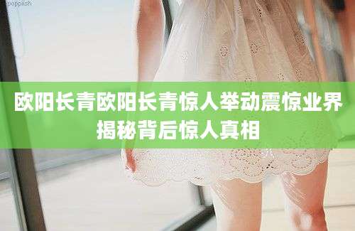 欧阳长青欧阳长青惊人举动震惊业界揭秘背后惊人真相