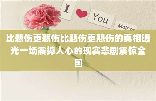 比悲伤更悲伤比悲伤更悲伤的真相曝光一场震撼人心的现实悲剧震惊全国
