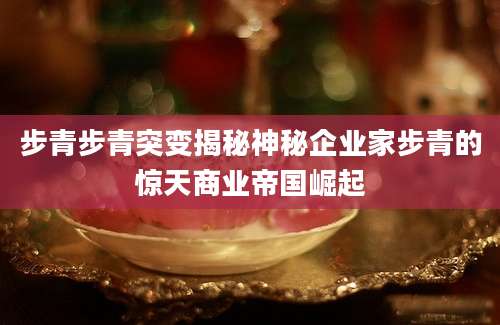步青步青突变揭秘神秘企业家步青的惊天商业帝国崛起