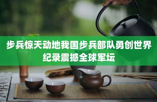 步兵惊天动地我国步兵部队勇创世界纪录震撼全球军坛