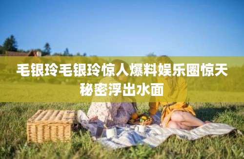 毛银玲毛银玲惊人爆料娱乐圈惊天秘密浮出水面