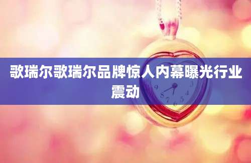 歌瑞尔歌瑞尔品牌惊人内幕曝光行业震动