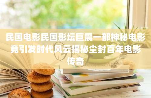 民国电影民国影坛巨震一部神秘电影竟引发时代风云揭秘尘封百年电影传奇