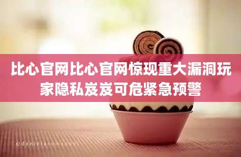 比心官网比心官网惊现重大漏洞玩家隐私岌岌可危紧急预警