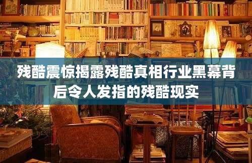 残酷震惊揭露残酷真相行业黑幕背后令人发指的残酷现实
