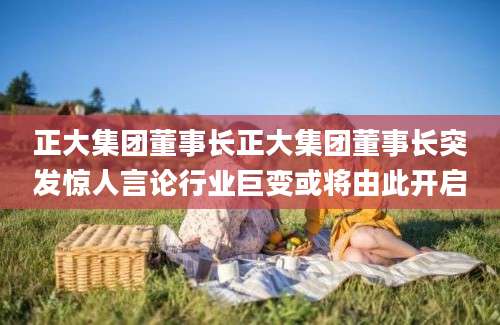 正大集团董事长正大集团董事长突发惊人言论行业巨变或将由此开启