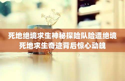 死地绝境求生神秘探险队险遭绝境死地求生奇迹背后惊心动魄
