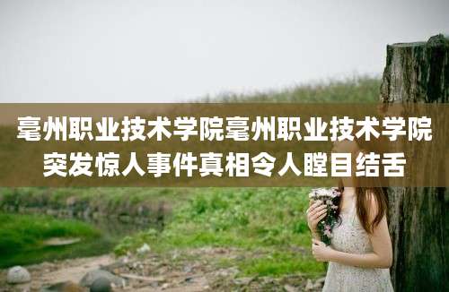 毫州职业技术学院毫州职业技术学院突发惊人事件真相令人瞠目结舌