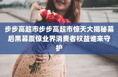 步步高超市步步高超市惊天大揭秘幕后黑幕震惊业界消费者权益谁来守护