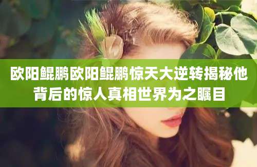 欧阳鲲鹏欧阳鲲鹏惊天大逆转揭秘他背后的惊人真相世界为之瞩目