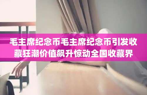 毛主席纪念币毛主席纪念币引发收藏狂潮价值飙升惊动全国收藏界