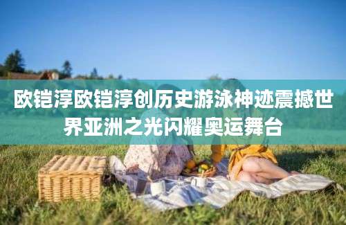 欧铠淳欧铠淳创历史游泳神迹震撼世界亚洲之光闪耀奥运舞台