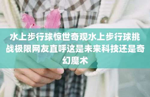 水上步行球惊世奇观水上步行球挑战极限网友直呼这是未来科技还是奇幻魔术