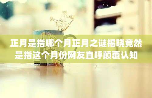 正月是指哪个月正月之谜揭晓竟然是指这个月份网友直呼颠覆认知