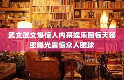 武文武文爆惊人内幕娱乐圈惊天秘密曝光震惊众人眼球