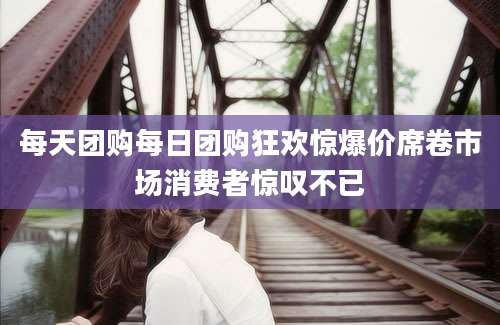 每天团购每日团购狂欢惊爆价席卷市场消费者惊叹不已