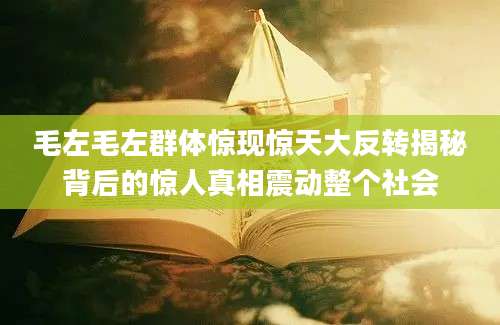 毛左毛左群体惊现惊天大反转揭秘背后的惊人真相震动整个社会
