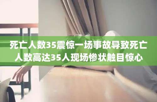 死亡人数35震惊一场事故导致死亡人数高达35人现场惨状触目惊心