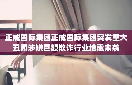 正威国际集团正威国际集团突发重大丑闻涉嫌巨额欺诈行业地震来袭