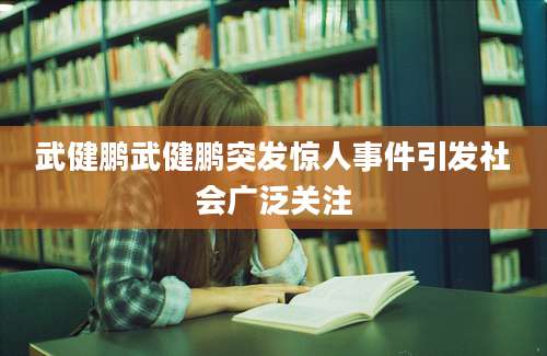 武健鹏武健鹏突发惊人事件引发社会广泛关注