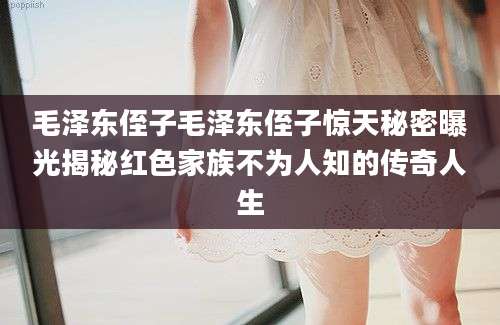 毛泽东侄子毛泽东侄子惊天秘密曝光揭秘红色家族不为人知的传奇人生