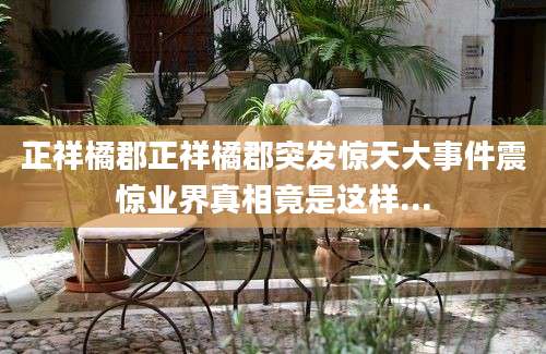 正祥橘郡正祥橘郡突发惊天大事件震惊业界真相竟是这样...