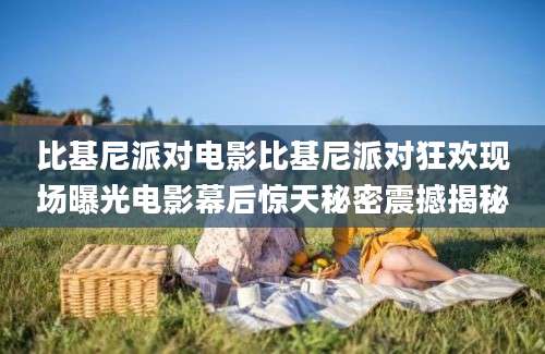 比基尼派对电影比基尼派对狂欢现场曝光电影幕后惊天秘密震撼揭秘