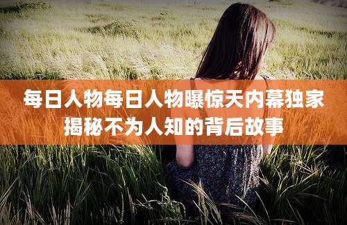 每日人物每日人物曝惊天内幕独家揭秘不为人知的背后故事